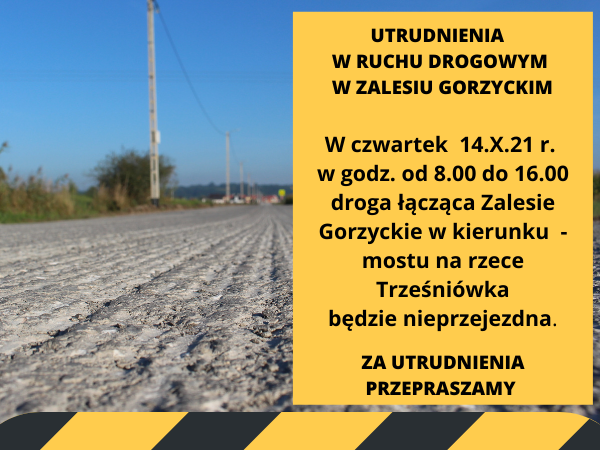 Utrudnienia w ruchu drogowym w Zalesiu Gorzyckim. W czwartek  14.X.21 r. w godz. od 8.00 do 16.00 droga łącząca Zalesie Gorzyckie w kierunku  - mostu na rzece Trześniówka  będzie nieprzejezdna. Za utrudnienia przepraszamy!